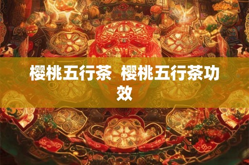 樱桃五行茶 樱桃五行茶功效 樱桃五行茶 樱桃五行茶功效