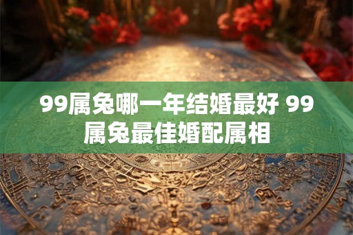 99属兔哪一年结婚最好 99属兔最佳婚配属相 99属兔哪一年结婚最好 99属兔最佳婚配属相