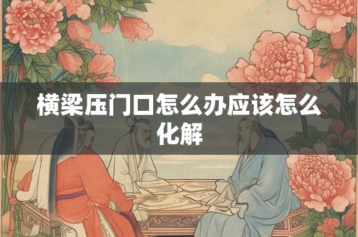 横梁压门口怎么办应该怎么化解 横梁压门口怎么办应该怎么化解