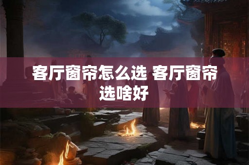 客厅窗帘怎么选 客厅窗帘选啥好 客厅窗帘怎么选 客厅窗帘选啥好
