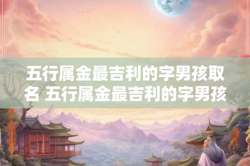 五行属金最吉利的字男孩取名 五行属金最吉利的字男孩取名2026