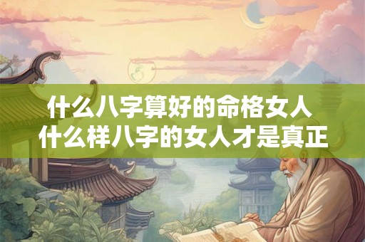 什么八字算好的命格女人 什么样八字的女人才是真正的旺夫命 什么八字算好的命格女人 什么样八字的女人才是真正的旺夫命