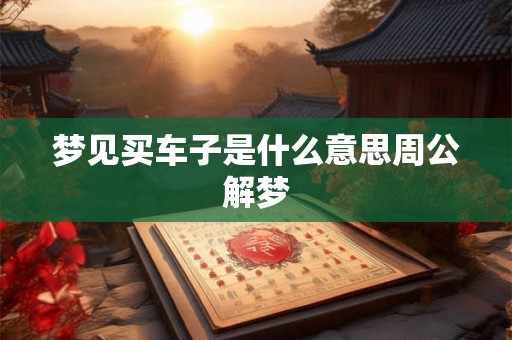 梦见买车子是什么意思周公解梦 梦见买车子是什么意思周公解梦