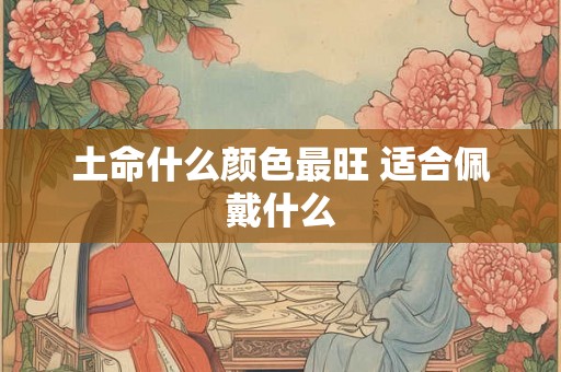 土命什么颜色最旺 适合佩戴什么 土命什么颜色最旺 适合佩戴什么