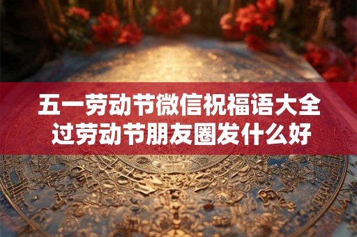 五一劳动节微信祝福语大全 过劳动节朋友圈发什么好 五一劳动节微信祝福语大全 过劳动节朋友圈发什么好