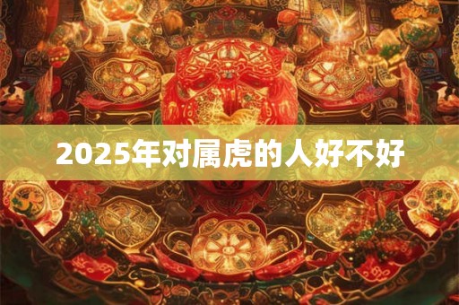 2025年对属虎的人好不好 2025年对属虎的人好不好