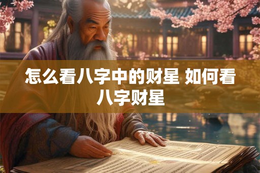 怎么看八字中的财星 如何看八字财星 怎么看八字中的财星 如何看八字财星