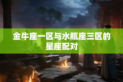 金牛座一区与水瓶座三区的星座配对 金牛座一区与水瓶座三区的星座配对