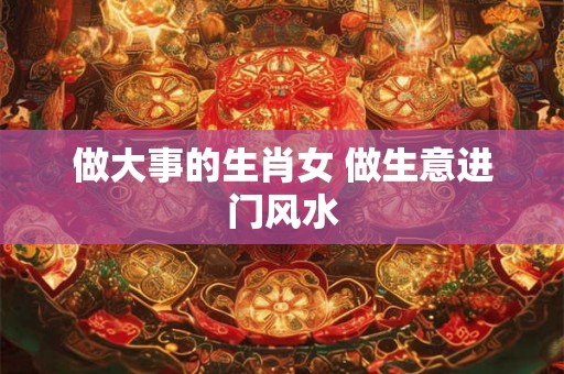 做大事的生肖女 做生意进门风水 做大事的生肖女 做生意进门风水