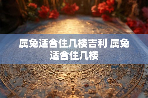 属兔适合住几楼吉利 属兔适合住几楼 属兔适合住几楼吉利 属兔适合住几楼
