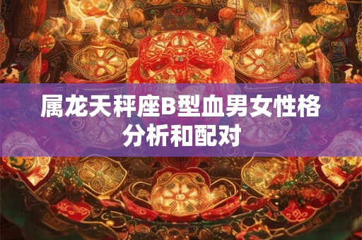 属龙天秤座B型血男女性格分析和配对 属龙天秤座B型血男女性格分析和配对