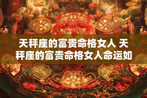 天秤座的富贵命格女人 天秤座的富贵命格女人命运如何 天秤座的富贵命格女人 天秤座的富贵命格女人命运如何