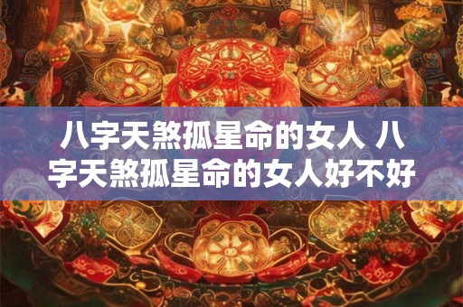 八字天煞孤星命的女人 八字天煞孤星命的女人好不好 八字天煞孤星命的女人 八字天煞孤星命的女人好不好