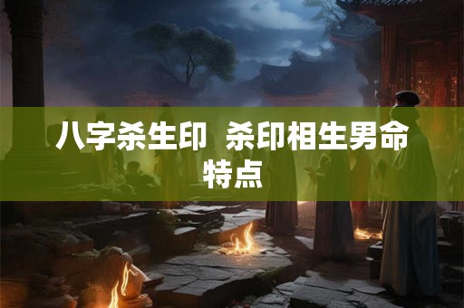 八字杀生印 杀印相生男命特点 八字杀生印 杀印相生男命特点