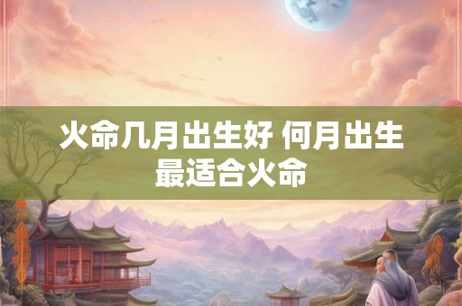 火命几月出生好 何月出生最适合火命 火命几月出生好 何月出生最适合火命