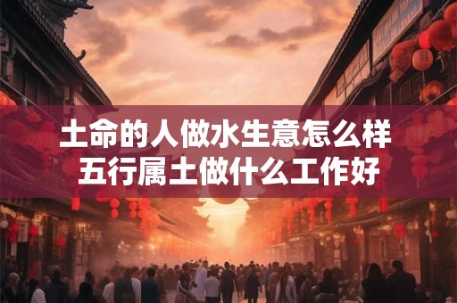 土命的人做水生意怎么样 五行属土做什么工作好 土命的人做水生意怎么样 五行属土做什么工作好