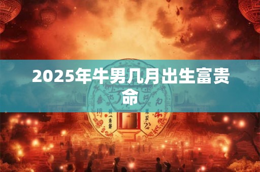 2025年牛男几月出生富贵命 2025年牛男几月出生富贵命