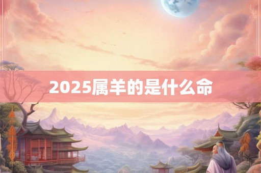 2025属羊的是什么命 2025属羊的是什么命