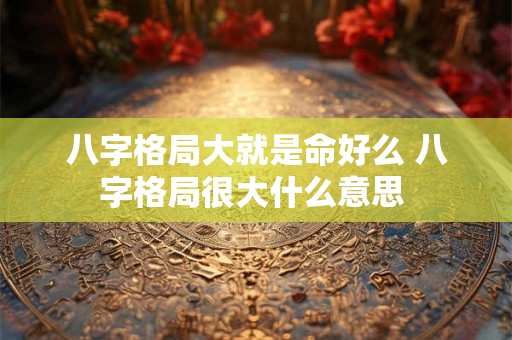 八字格局大就是命好么 八字格局很大什么意思 