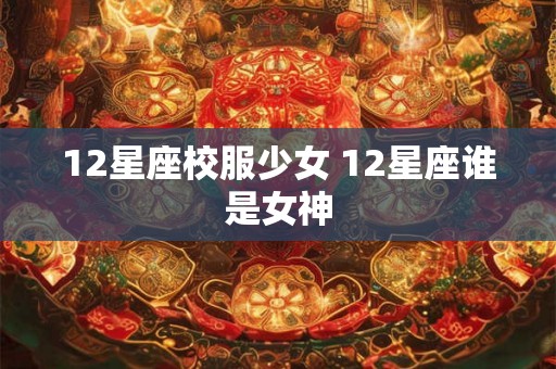 12星座校服少女 12星座谁是女神 12星座校服少女 12星座谁是女神