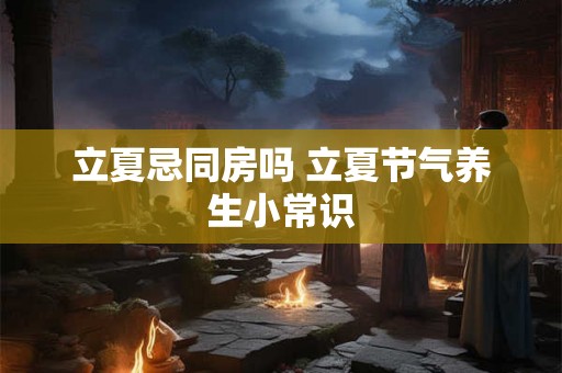 立夏忌同房吗 立夏节气养生小常识 立夏忌同房吗 立夏节气养生小常识