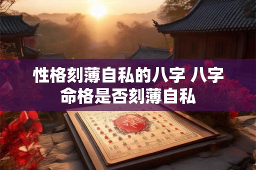 性格刻薄自私的八字 八字命格是否刻薄自私 性格刻薄自私的八字 八字命格是否刻薄自私
