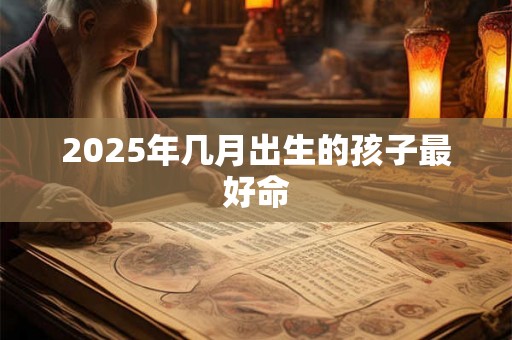 2025年几月出生的孩子最好命 2025年几月出生的孩子最好命
