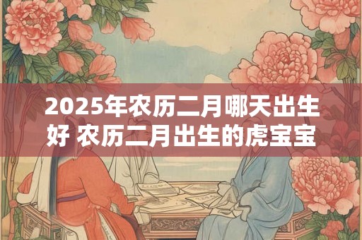 2025年农历二月哪天出生好 农历二月出生的虎宝宝好吗 2025年农历二月哪天出生好 农历二月出生的虎宝宝好吗