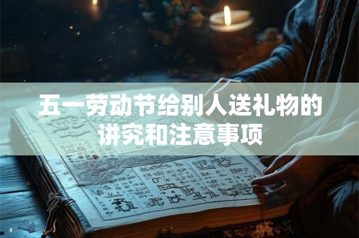 五一劳动节给别人送礼物的讲究和注意事项 五一劳动节给别人送礼物的讲究和注意事项