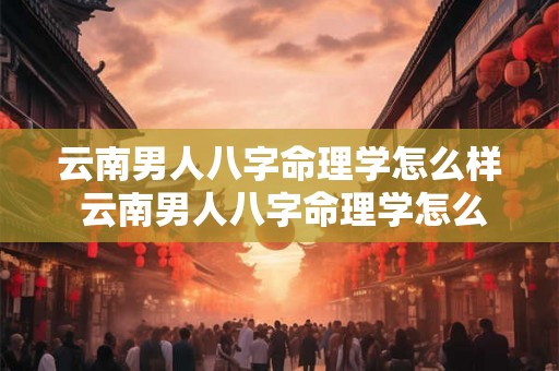 云南男人八字命理学怎么样 云南男人八字命理学怎么样啊