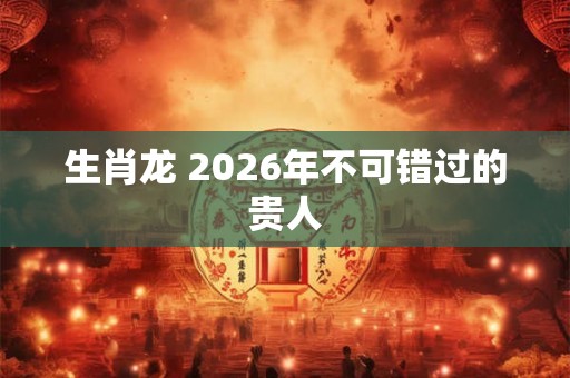 生肖龙 2026年不可错过的贵人 生肖龙 2026年不可错过的贵人
