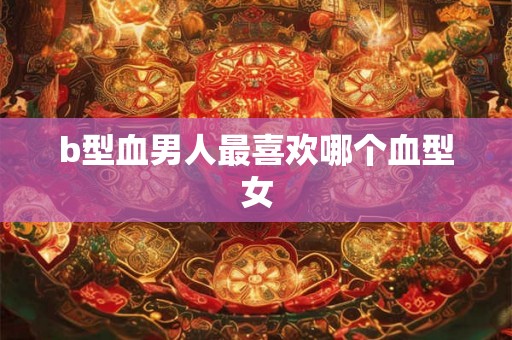 b型血男人最喜欢哪个血型女 b型血男人最喜欢哪个血型女