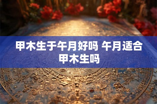 甲木生于午月好吗 午月适合甲木生吗 甲木生于午月好吗 午月适合甲木生吗