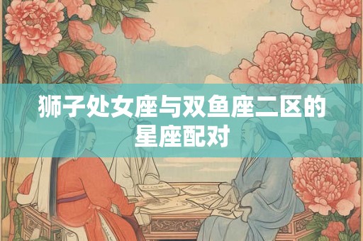 狮子处女座与双鱼座二区的星座配对 狮子处女座与双鱼座二区的星座配对