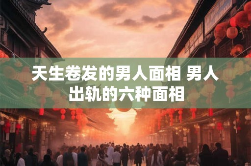 天生卷发的男人面相 男人出轨的六种面相