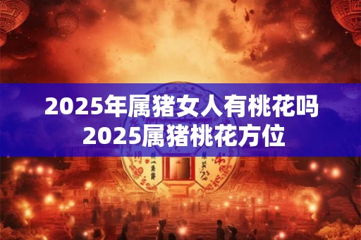 2025年属猪女人有桃花吗 2025属猪桃花方位 2025年属猪女人有桃花吗 2025属猪桃花方位
