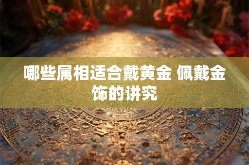 哪些属相适合戴黄金 佩戴金饰的讲究 哪些属相适合戴黄金 佩戴金饰的讲究