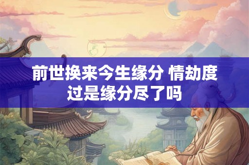 前世换来今生缘分 情劫度过是缘分尽了吗 前世换来今生缘分 情劫度过是缘分尽了吗