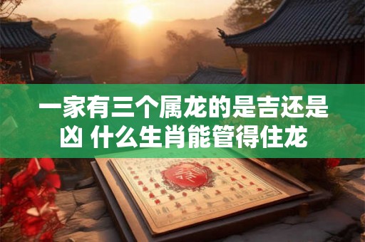 一家有三个属龙的是吉还是凶 什么生肖能管得住龙 一家有三个属龙的是吉还是凶 什么生肖能管得住龙