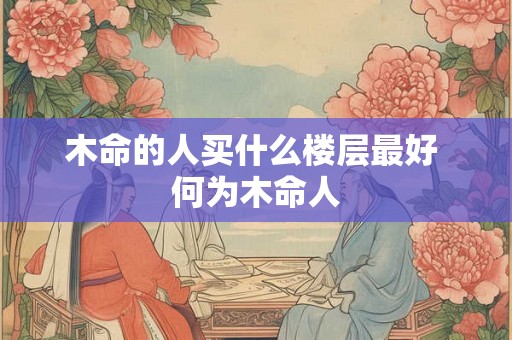 木命的人买什么楼层最好 何为木命人 木命的人买什么楼层最好 何为木命人