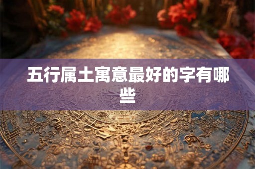 五行属土寓意最好的字有哪些 五行属土寓意最好的字有哪些