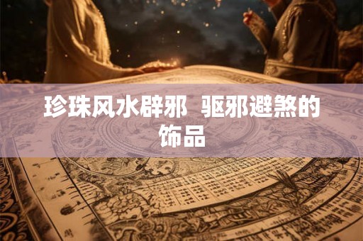 珍珠风水辟邪 驱邪避煞的饰品 珍珠风水辟邪 驱邪避煞的饰品