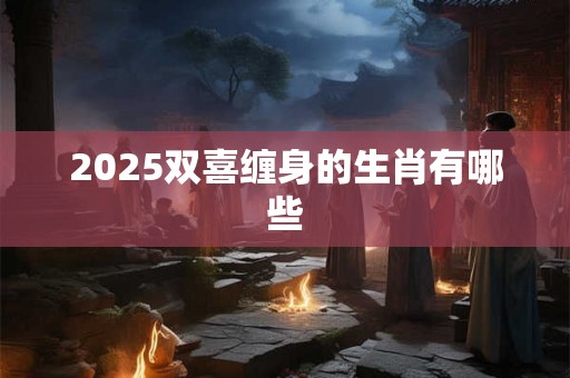 2025双喜缠身的生肖有哪些 2025双喜缠身的生肖有哪些