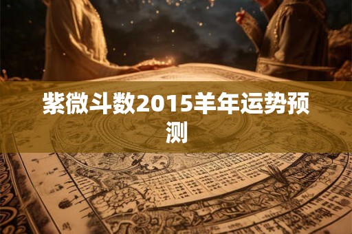 紫微斗数2015羊年运势预测 紫微斗数2015羊年运势预测