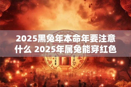 2025黑兔年本命年要注意什么 2025年属兔能穿红色吗 2025黑兔年本命年要注意什么 2025年属兔能穿红色吗