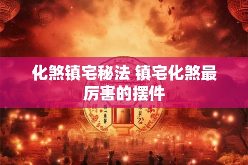 化煞镇宅秘法 镇宅化煞最厉害的摆件 化煞镇宅秘法 镇宅化煞最厉害的摆件