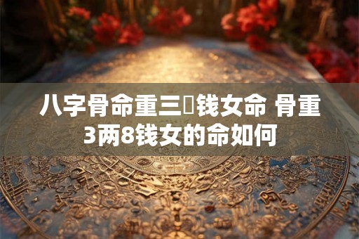 八字骨命重三兩钱女命 骨重3两8钱女的命如何 八字骨命重三兩钱女命 骨重3两8钱女的命如何