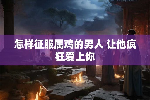 怎样征服属鸡的男人 让他疯狂爱上你 怎样征服属鸡的男人 让他疯狂爱上你