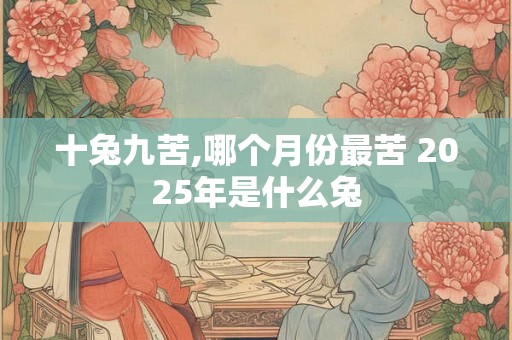 十兔九苦,哪个月份最苦 2025年是什么兔 十兔九苦,哪个月份最苦 2025年是什么兔