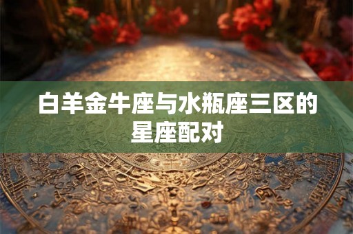 白羊金牛座与水瓶座三区的星座配对 白羊金牛座与水瓶座三区的星座配对